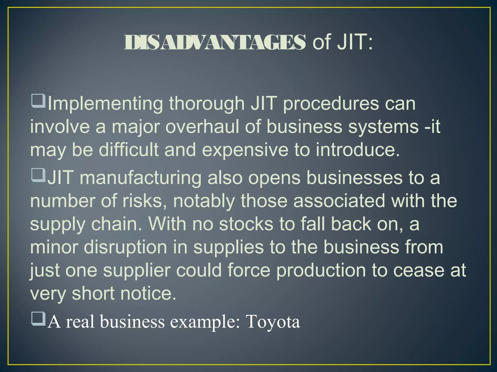 DISADVANTAGES of JIT:
Implementing thorough JIT procedures can
involve a major overhaul of business systems -it
may be difficult and expensive to introduce.
JIT manufacturing also opens businesses to a
number of risks, notably those associated with the
supply chain. With no stocks to fall back on, a
minor disruption in supplies to the business from
just one supplier could force production to cease at
very short notice. 
A real business example: Toyota

 