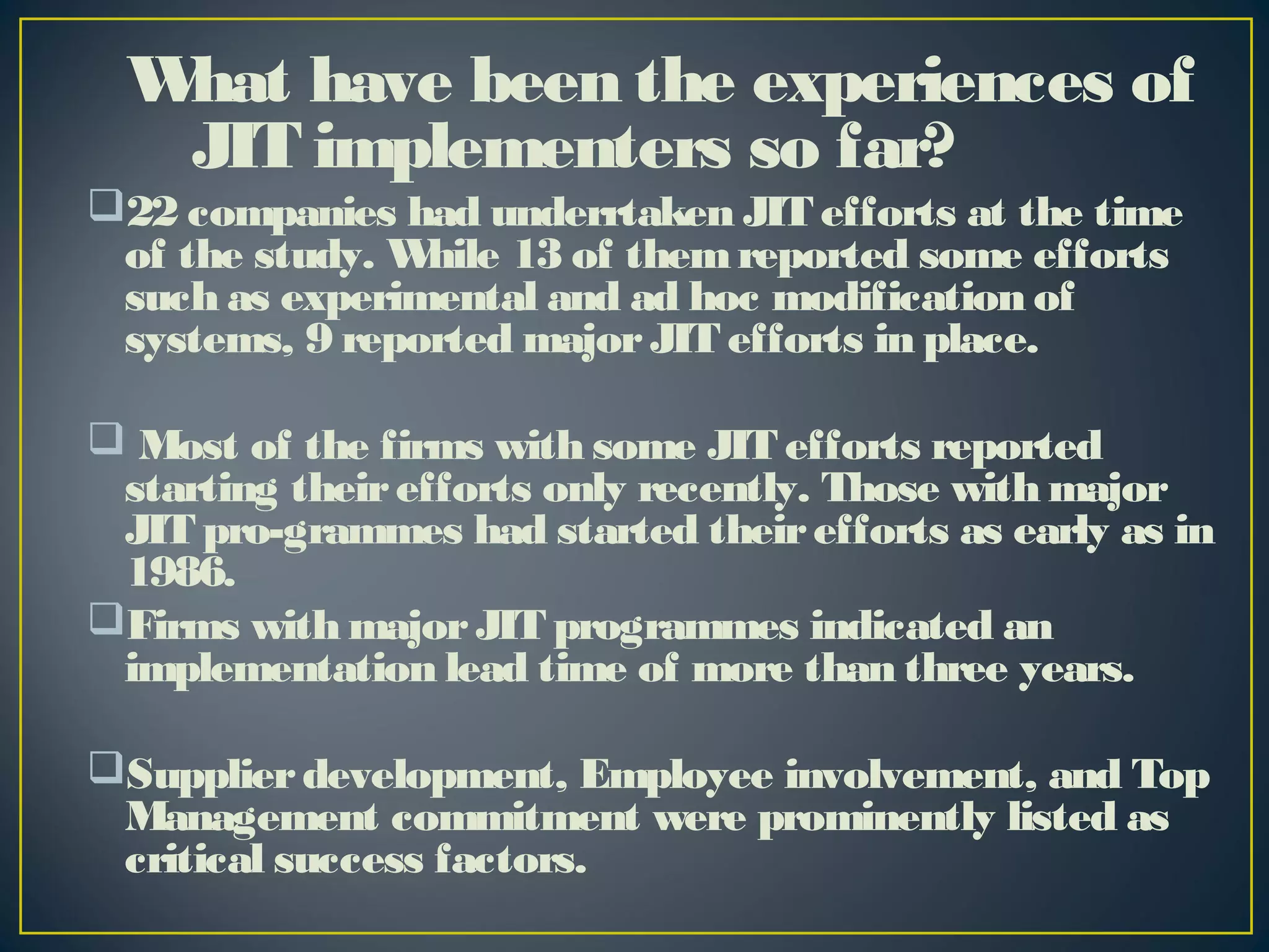 W have been the experiences of
hat
JIT implementers so far?
22 companies had underrtaken JIT efforts at the time
of the study. W
hile 13 of them reported some efforts
such as experimental and ad hoc modification of
systems, 9 reported major JIT efforts in place.
 Most of the firms with some JIT efforts reported
starting their efforts only recently. Those with major
JIT pro-grammes had started their efforts as early as in
1986.
Firms with major JIT programmes indicated an
implementation lead time of more than three years.
Supplier development, Employee involvement, and Top
Management commitment were prominently listed as
critical success factors.

 