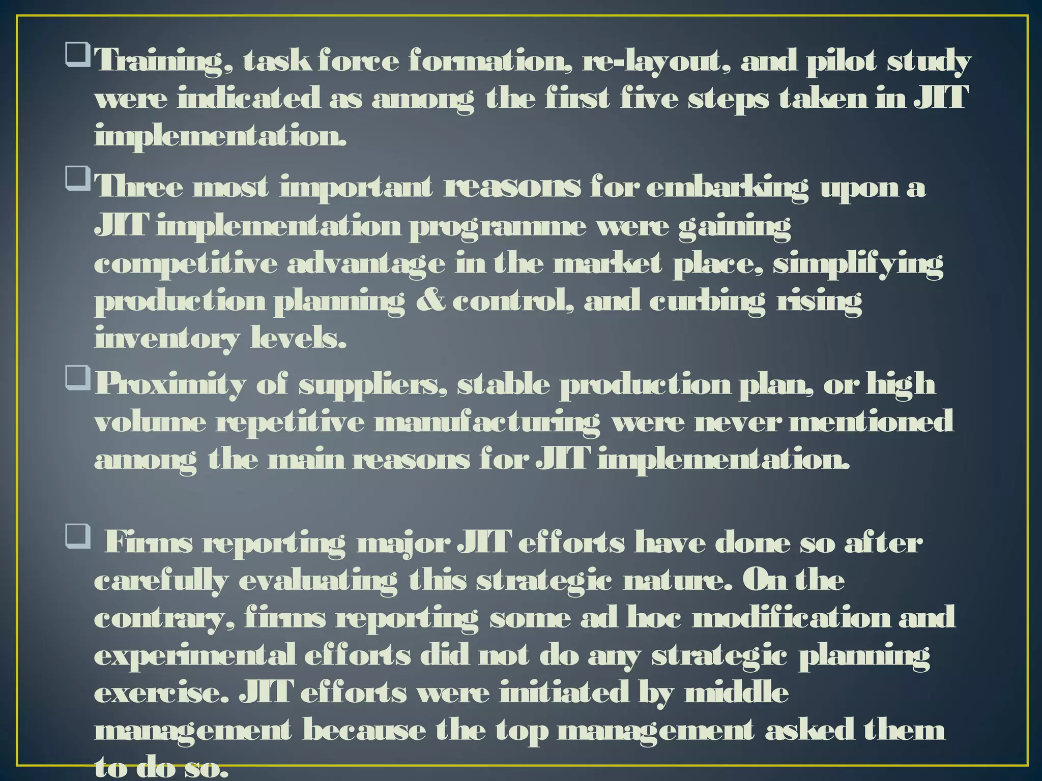 Training, task force formation, re-layout, and pilot study
were indicated as among the first five steps taken in JIT
implementation.
Three most important reasons for embarking upon a
JIT implementation programme were gaining
competitive advantage in the market place, simplifying
production planning & control, and curbing rising
inventory levels.
Proximity of suppliers, stable production plan, or high
volume repetitive manufacturing were never mentioned
among the main reasons for JIT implementation.
 Firms reporting major JIT efforts have done so after
carefully evaluating this strategic nature. On the
contrary, firms reporting some ad hoc modification and
experimental efforts did not do any strategic planning
exercise. JIT efforts were initiated by middle
management because the top management asked them
to do so.

 