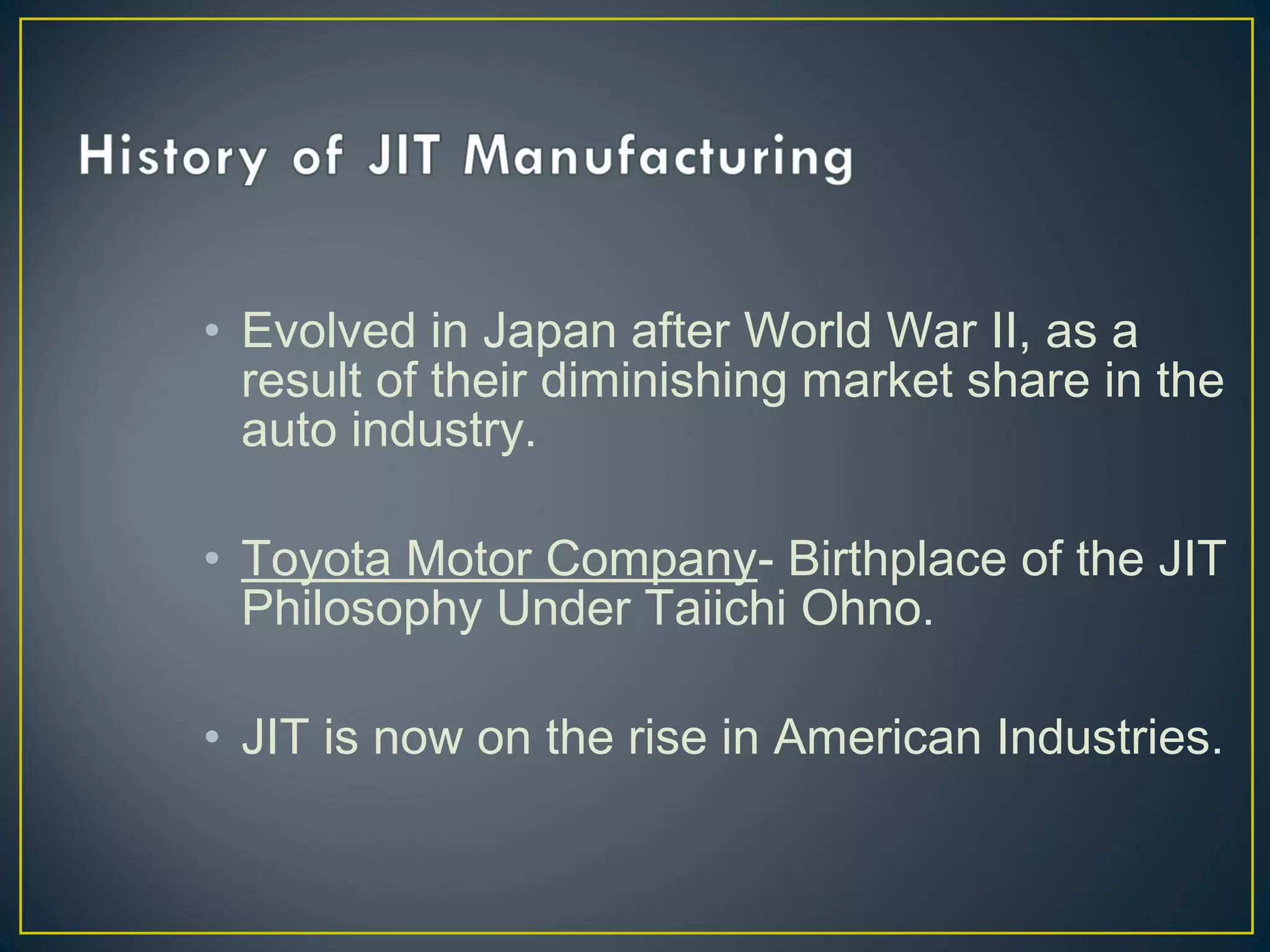 • Evolved in Japan after World War II, as a
result of their diminishing market share in the
auto industry.
• Toyota Motor Company- Birthplace of the JIT
Philosophy Under Taiichi Ohno.
• JIT is now on the rise in American Industries.

 
