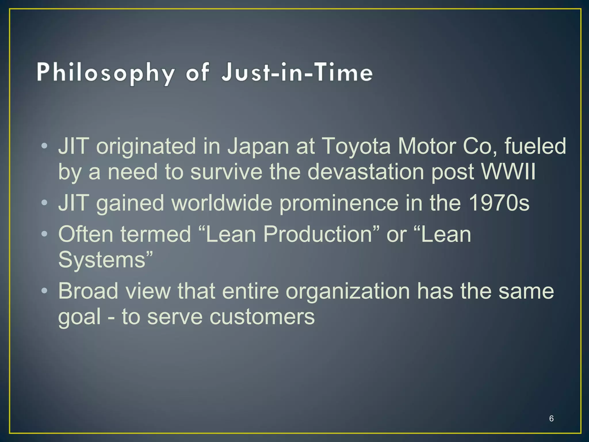 • JIT originated in Japan at Toyota Motor Co, fueled
by a need to survive the devastation post WWII
• JIT gained worldwide prominence in the 1970s
• Often termed “Lean Production” or “Lean
Systems”
• Broad view that entire organization has the same
goal - to serve customers

6

 