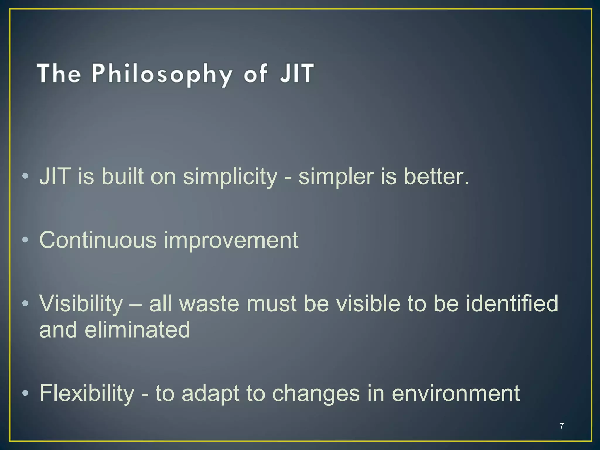 • JIT is built on simplicity - simpler is better.
• Continuous improvement
• Visibility – all waste must be visible to be identified
and eliminated
• Flexibility - to adapt to changes in environment
7

 