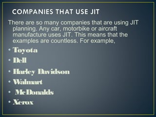 There are so many companies that are using JIT
planning. Any car, motorbike or aircraft
manufacture uses JIT. This means that the
examples are countless. For example,

• Toyota
• Dell
• Harley Davidson
•W
almart
• McDonalds
• Xerox

 