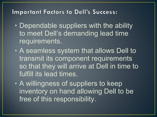 • Dependable suppliers with the ability
to meet Dell’s demanding lead time
requirements.
• A seamless system that allows Dell to
transmit its component requirements
so that they will arrive at Dell in time to
fulfill its lead times.
• A willingness of suppliers to keep
inventory on hand allowing Dell to be
free of this responsibility.

 
