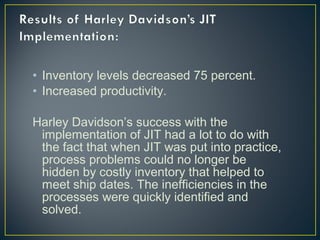 • Inventory levels decreased 75 percent.
• Increased productivity.
Harley Davidson’s success with the
implementation of JIT had a lot to do with
the fact that when JIT was put into practice,
process problems could no longer be
hidden by costly inventory that helped to
meet ship dates. The inefficiencies in the
processes were quickly identified and
solved.

 