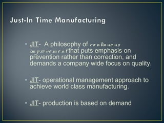 • JIT- A philosophy of c o ntinuo us
im p ro v e m e nt that puts emphasis on
prevention rather than correction, and
demands a company wide focus on quality.
• JIT- operational management approach to
achieve world class manufacturing.
• JIT- production is based on demand

 