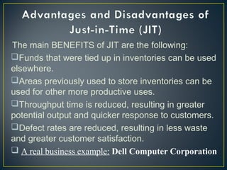 The main BENEFITS of JIT are the following:
Funds that were tied up in inventories can be used
elsewhere.
Areas previously used to store inventories can be
used for other more productive uses.
Throughput time is reduced, resulting in greater
potential output and quicker response to customers.
Defect rates are reduced, resulting in less waste
and greater customer satisfaction. 
 A real business example: Dell Computer Corporation
 

 