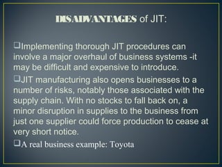 DISADVANTAGES of JIT:
Implementing thorough JIT procedures can
involve a major overhaul of business systems -it
may be difficult and expensive to introduce.
JIT manufacturing also opens businesses to a
number of risks, notably those associated with the
supply chain. With no stocks to fall back on, a
minor disruption in supplies to the business from
just one supplier could force production to cease at
very short notice. 
A real business example: Toyota

 