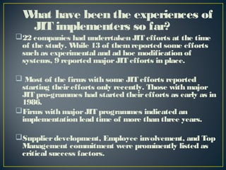 W have been the experiences of
hat
JIT implementers so far?
22 companies had underrtaken JIT efforts at the time
of the study. W
hile 13 of them reported some efforts
such as experimental and ad hoc modification of
systems, 9 reported major JIT efforts in place.
 Most of the firms with some JIT efforts reported
starting their efforts only recently. Those with major
JIT pro-grammes had started their efforts as early as in
1986.
Firms with major JIT programmes indicated an
implementation lead time of more than three years.
Supplier development, Employee involvement, and Top
Management commitment were prominently listed as
critical success factors.

 