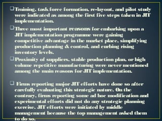 Training, task force formation, re-layout, and pilot study
were indicated as among the first five steps taken in JIT
implementation.
Three most important reasons for embarking upon a
JIT implementation programme were gaining
competitive advantage in the market place, simplifying
production planning & control, and curbing rising
inventory levels.
Proximity of suppliers, stable production plan, or high
volume repetitive manufacturing were never mentioned
among the main reasons for JIT implementation.
 Firms reporting major JIT efforts have done so after
carefully evaluating this strategic nature. On the
contrary, firms reporting some ad hoc modification and
experimental efforts did not do any strategic planning
exercise. JIT efforts were initiated by middle
management because the top management asked them
to do so.

 