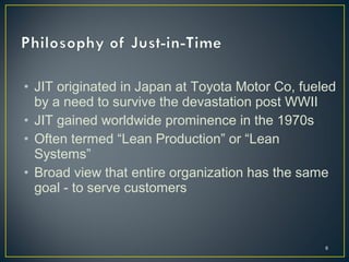 • JIT originated in Japan at Toyota Motor Co, fueled
by a need to survive the devastation post WWII
• JIT gained worldwide prominence in the 1970s
• Often termed “Lean Production” or “Lean
Systems”
• Broad view that entire organization has the same
goal - to serve customers

6

 