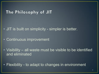 • JIT is built on simplicity - simpler is better.
• Continuous improvement
• Visibility – all waste must be visible to be identified
and eliminated
• Flexibility - to adapt to changes in environment
7

 
