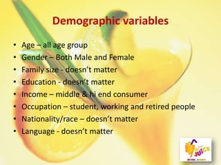 Demographic variables
• Age – all age group
• Gender – Both Male and Female
• Family size - doesn’t matter
• Education - doesn’t matter
• Income – middle & hi end consumer
• Occupation – student, working and retired people
• Nationality/race – doesn’t matter
• Language - doesn’t matter
 