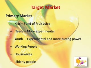 Target Market
Primary Market
– Kids – Fond of Fruit Juice
– Teens – More experimental
– Youth – Experimental and more buying power
– Working People
– Housewives
– Elderly people
 