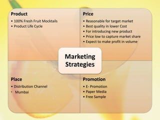 Product
• 100% Fresh Fruit Mocktails
• Product Life Cycle
Price
• Reasonable for target market
• Best quality in lower Cost
• For introducing new product
• Price low to capture market share
• Expect to make profit in volume
Place
• Distribution Channel
• Mumbai
Promotion
• E- Promotion
• Paper Media
• Free Sample
Marketing
Strategies
 