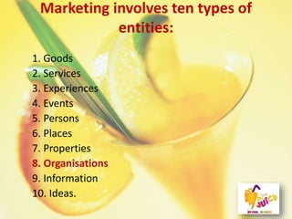 Marketing involves ten types of
entities:
1. Goods
2. Services
3. Experiences
4. Events
5. Persons
6. Places
7. Properties
8. Organisations
9. Information
10. Ideas.
 