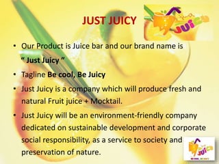 JUST JUICY
• Our Product is Juice bar and our brand name is
“ Just Juicy ”
• Tagline Be cool, Be Juicy
• Just Juicy is a company which will produce fresh and
natural Fruit juice + Mocktail.
• Just Juicy will be an environment-friendly company
dedicated on sustainable development and corporate
social responsibility, as a service to society and
preservation of nature.
 