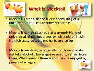 What Is Mocktail
• Mocktail is a non-alcoholic drink consisting of a
mixture of fruit juices or other soft drinks.
• Mocktails can be described as a smooth blend of
only non-alcoholic beverages which could be fresh
fruit juices, syrups, cream, herbs and spices.
• Mocktails are designed specially for those who do
not take alcoholic beverages or need to refrain from
them. Which means these blends can be enjoyed by
people of all ages.
 