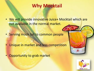 Why Mocktail
• We will provide innovative Juice+ Mocktail which are
not available in the normal market.
• Serving mock tail to common people
• Unique in market and less competition
• Opportunity to grab market
 