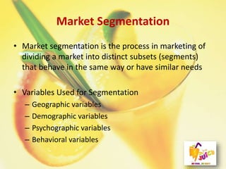 Market Segmentation
• Market segmentation is the process in marketing of
dividing a market into distinct subsets (segments)
that behave in the same way or have similar needs
• Variables Used for Segmentation
– Geographic variables
– Demographic variables
– Psychographic variables
– Behavioral variables
 