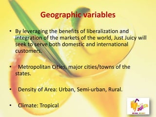 Geographic variables
• By leveraging the benefits of liberalization and
integration of the markets of the world, Just Juicy will
seek to serve both domestic and international
customers.
• Metropolitan Cities, major cities/towns of the
states.
• Density of Area: Urban, Semi-urban, Rural.
• Climate: Tropical
 