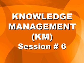 KNOWLEDGE
MANAGEMENT
(KM)
Session # 6
 