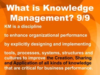 KM is a discipline
to enhance organizational performance
by explicitly designing and implementing
tools, processes, systems, structures and
cultures to improve the Creation, Sharing
and Application of all kinds of knowledge
that are critical for business performance.
What is Knowledge
Management? 9/9
 