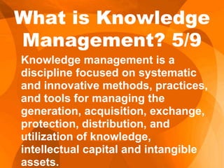 Knowledge management is a
discipline focused on systematic
and innovative methods, practices,
and tools for managing the
generation, acquisition, exchange,
protection, distribution, and
utilization of knowledge,
intellectual capital and intangible
assets.
What is Knowledge
Management? 5/9
 
