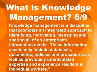 Knowledge management is a discipline
that promotes an integrated approach to
identifying, innovating, managing and
sharing all of an enterprise’s
information needs. These information
assets may include databases,
documents, policies and procedures as
well as previously unarticulated
expertise and experience resident in
individual workers.”
What is Knowledge
Management? 6/9
 