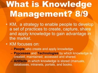 What is Knowledge
Management? 8/9
• KM, a strategy to enable people to develop
a set of practices to create, capture, share
and apply knowledge to gain advantage in
the market.
• KM focuses on:
– People who create and apply knowledge.
– Processes and Technologies by which knowledge is
created, maintained, accessed and shared.
– Artifacts in which knowledge is stored (manuals,
databases, intranets, portals, and books.
 