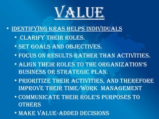 vAlue
• identifying KRAs helps individuAls
   • clARify theiR Roles.
   • set goAls And objectives.
   • focus on Results RAtheR thAn Activities.
   • Align theiR Roles to the oRgAnizAtion’s
     business oR stRAtegic plAn.
   • pRioRitize theiR Activities, And theRefoRe
     impRove theiR time/woRK mAnAgement
   • communicAte theiR Role’s puRposes to
     otheRs
   • mAKe vAlue-Added decisions
 