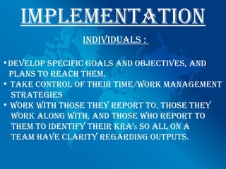 implementAtion
                individuAls :

•develop specific goAls And objectives, And
 plAns to ReAch them.
• tAKe contRol of theiR time/woRK mAnAgement
  stRAtegies
• woRK with those they RepoRt to, those they
  woRK Along with, And those who RepoRt to
  them to identify theiR KRA’s so All on A
  teAm hAve clARity RegARding outputs.
 