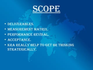 scope
• deliveRAbles.
• meAsuRement mAtRix.
• peRfoRmAnce RevisAl.
• AcceptAnce.
• KRA ReAlly help to get hR thinKing
  stRAtegicAlly.
 