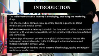 INTRODUCTION
• The India Pharmaceutical Industry is developing, producing and marketing
drugs.
• The pharmaceutical companies are generally dealing in generic or brand
medications and medical device.
• Indian Pharmaceutical Industry today is in the front rank of India’s science-based
industries with wide ranging capabilities in the complex field of drug manufacture
and technology.
• India enjoys a important position in the global pharmaceutical market. The
Indian pharmaceuticals market is the third largest in terms of volume and
thirteenth largest in terms of value.
• It ranks very high in the third world, in terms of technology, quality and range of
medicines manufactured.
 