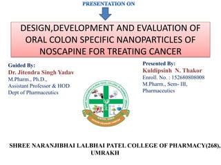 SHREE NARANJIBHAI LALBHAI PATEL COLLEGE OF PHARMACY(268),
UMRAKH
Presented By:
Kuldipsinh N. Thakor
Enroll. No. : 152680808008
M.Pharm., Sem- III,
Pharmaceutics
Guided By:
Dr. Jitendra Singh Yadav
M.Pharm., Ph.D.,
Assistant Professor & HOD
Dept of Pharmaceutics
DESIGN,DEVELOPMENT AND EVALUATION OF
ORAL COLON SPECIFIC NANOPARTICLES OF
NOSCAPINE FOR TREATING CANCER
 