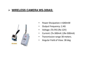  WIRELESS CAMERA WS-309AS:
• Power Dissipation:<=640mW
• Output Frequency: 2.4G
• Voltage: (Tx-9V) (Rx-12V)
• Current: (Tx-300mA ) (Rx-500mA)
• Transmission range 30 meters.
• Angular Field of View: 38 deg
 