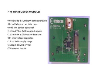 RF TRANSCIEVER MODULE:
•Worldwide 2.4GHz ISM band operation
•Up to 2Mbps on air data rate
•Ultra low power operation
•11.3mA TX at 0dBm output power
•12.3mA RX at 2Mbps air data rate
•On chip voltage regulator
•1.9 to 3.6V supply range
•±60ppm 16MHz crystal
•5V tolerant inputs
 