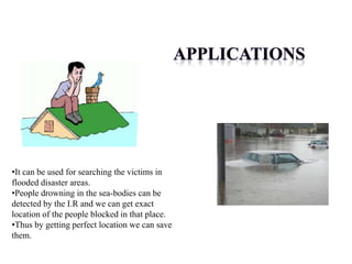•It can be used for searching the victims in
flooded disaster areas.
•People drowning in the sea-bodies can be
detected by the I.R and we can get exact
location of the people blocked in that place.
•Thus by getting perfect location we can save
them.
 