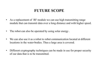 FUTURE SCOPE
• As a replacement of RF module we can use high transmitting range
module that can transmit data over a long distance and with higher speed.
• The robot can also be operated by using solar energy .
• We can also use it as a robot to robot communication located at different
locations in the water-bodies. Thus a large area is covered.
• Different cryptography techniques can be made in use for proper security
of our data that is to be transmitted.
 