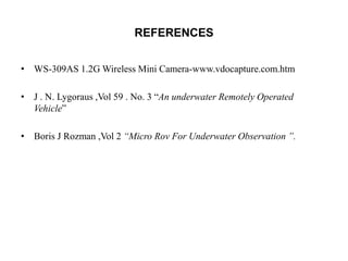 REFERENCES
• WS-309AS 1.2G Wireless Mini Camera-www.vdocapture.com.htm
• J . N. Lygoraus ,Vol 59 . No. 3 “An underwater Remotely Operated
Vehicle”
• Boris J Rozman ,Vol 2 “Micro Rov For Underwater Observation ”.
 