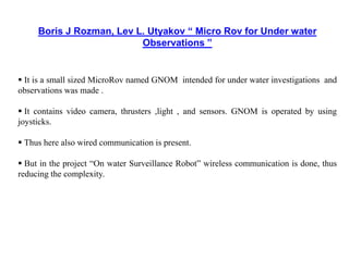 Boris J Rozman, Lev L. Utyakov “ Micro Rov for Under water
Observations ”
 It is a small sized MicroRov named GNOM intended for under water investigations and
observations was made .
 It contains video camera, thrusters ,light , and sensors. GNOM is operated by using
joysticks.
 Thus here also wired communication is present.
 But in the project “On water Surveillance Robot” wireless communication is done, thus
reducing the complexity.
 