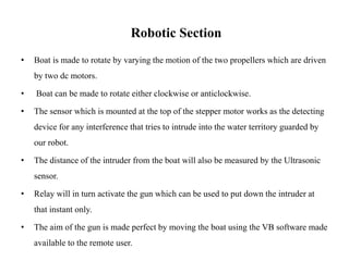Robotic Section
• Boat is made to rotate by varying the motion of the two propellers which are driven
by two dc motors.
• Boat can be made to rotate either clockwise or anticlockwise.
• The sensor which is mounted at the top of the stepper motor works as the detecting
device for any interference that tries to intrude into the water territory guarded by
our robot.
• The distance of the intruder from the boat will also be measured by the Ultrasonic
sensor.
• Relay will in turn activate the gun which can be used to put down the intruder at
that instant only.
• The aim of the gun is made perfect by moving the boat using the VB software made
available to the remote user.
 