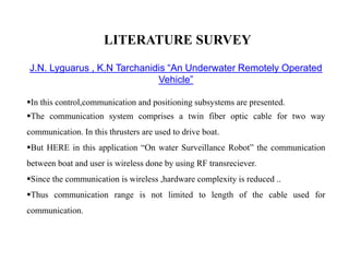 LITERATURE SURVEY
J.N. Lyguarus , K.N Tarchanidis “An Underwater Remotely Operated
Vehicle”
In this control,communication and positioning subsystems are presented.
The communication system comprises a twin fiber optic cable for two way
communication. In this thrusters are used to drive boat.
But HERE in this application “On water Surveillance Robot” the communication
between boat and user is wireless done by using RF transreciever.
Since the communication is wireless ,hardware complexity is reduced ..
Thus communication range is not limited to length of the cable used for
communication.
 