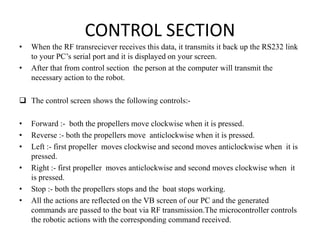 CONTROL SECTION
• When the RF transreciever receives this data, it transmits it back up the RS232 link
to your PC’s serial port and it is displayed on your screen.
• After that from control section the person at the computer will transmit the
necessary action to the robot.
 The control screen shows the following controls:-
• Forward :- both the propellers move clockwise when it is pressed.
• Reverse :- both the propellers move anticlockwise when it is pressed.
• Left :- first propeller moves clockwise and second moves anticlockwise when it is
pressed.
• Right :- first propeller moves anticlockwise and second moves clockwise when it
is pressed.
• Stop :- both the propellers stops and the boat stops working.
• All the actions are reflected on the VB screen of our PC and the generated
commands are passed to the boat via RF transmission.The microcontroller controls
the robotic actions with the corresponding command received.
 