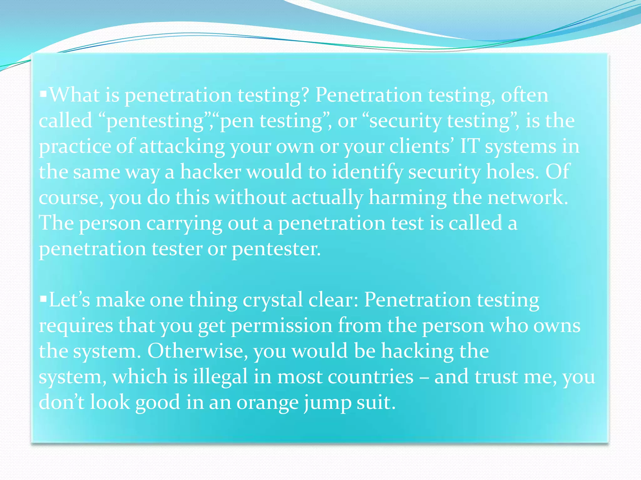 What is penetration testing? Penetration testing, often
called “pentesting”,“pen testing”, or “security testing”, is the
practice of attacking your own or your clients’ IT systems in
the same way a hacker would to identify security holes. Of
course, you do this without actually harming the network.
The person carrying out a penetration test is called a
penetration tester or pentester.

Let’s make one thing crystal clear: Penetration testing
requires that you get permission from the person who owns
the system. Otherwise, you would be hacking the
system, which is illegal in most countries – and trust me, you
don’t look good in an orange jump suit.
 