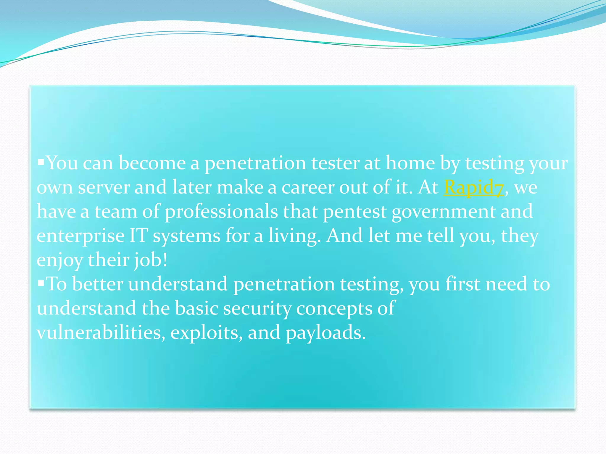 You can become a penetration tester at home by testing your
own server and later make a career out of it. At Rapid7, we
have a team of professionals that pentest government and
enterprise IT systems for a living. And let me tell you, they
enjoy their job!
To better understand penetration testing, you first need to
understand the basic security concepts of
vulnerabilities, exploits, and payloads.
 