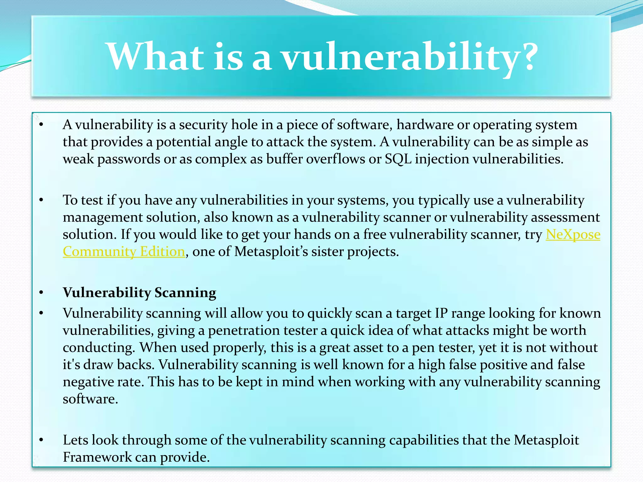 What is a vulnerability?
•   A vulnerability is a security hole in a piece of software, hardware or operating system
    that provides a potential angle to attack the system. A vulnerability can be as simple as
    weak passwords or as complex as buffer overflows or SQL injection vulnerabilities.

•   To test if you have any vulnerabilities in your systems, you typically use a vulnerability
    management solution, also known as a vulnerability scanner or vulnerability assessment
    solution. If you would like to get your hands on a free vulnerability scanner, try NeXpose
    Community Edition, one of Metasploit’s sister projects.

•   Vulnerability Scanning
•   Vulnerability scanning will allow you to quickly scan a target IP range looking for known
    vulnerabilities, giving a penetration tester a quick idea of what attacks might be worth
    conducting. When used properly, this is a great asset to a pen tester, yet it is not without
    it's draw backs. Vulnerability scanning is well known for a high false positive and false
    negative rate. This has to be kept in mind when working with any vulnerability scanning
    software.

•   Lets look through some of the vulnerability scanning capabilities that the Metasploit
    Framework can provide.
 