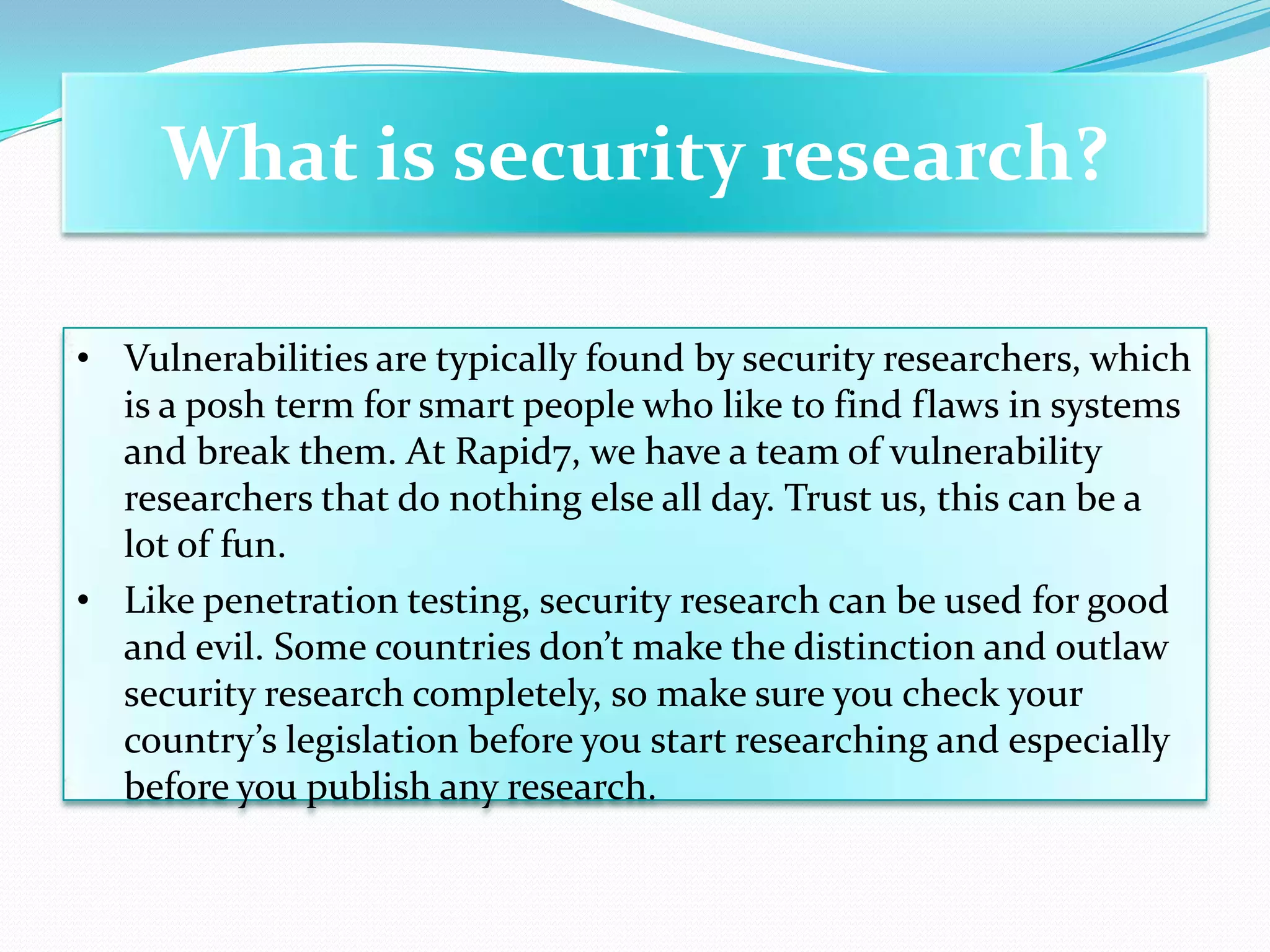 What is security research?

• Vulnerabilities are typically found by security researchers, which
  is a posh term for smart people who like to find flaws in systems
  and break them. At Rapid7, we have a team of vulnerability
  researchers that do nothing else all day. Trust us, this can be a
  lot of fun.
• Like penetration testing, security research can be used for good
  and evil. Some countries don’t make the distinction and outlaw
  security research completely, so make sure you check your
  country’s legislation before you start researching and especially
  before you publish any research.
 