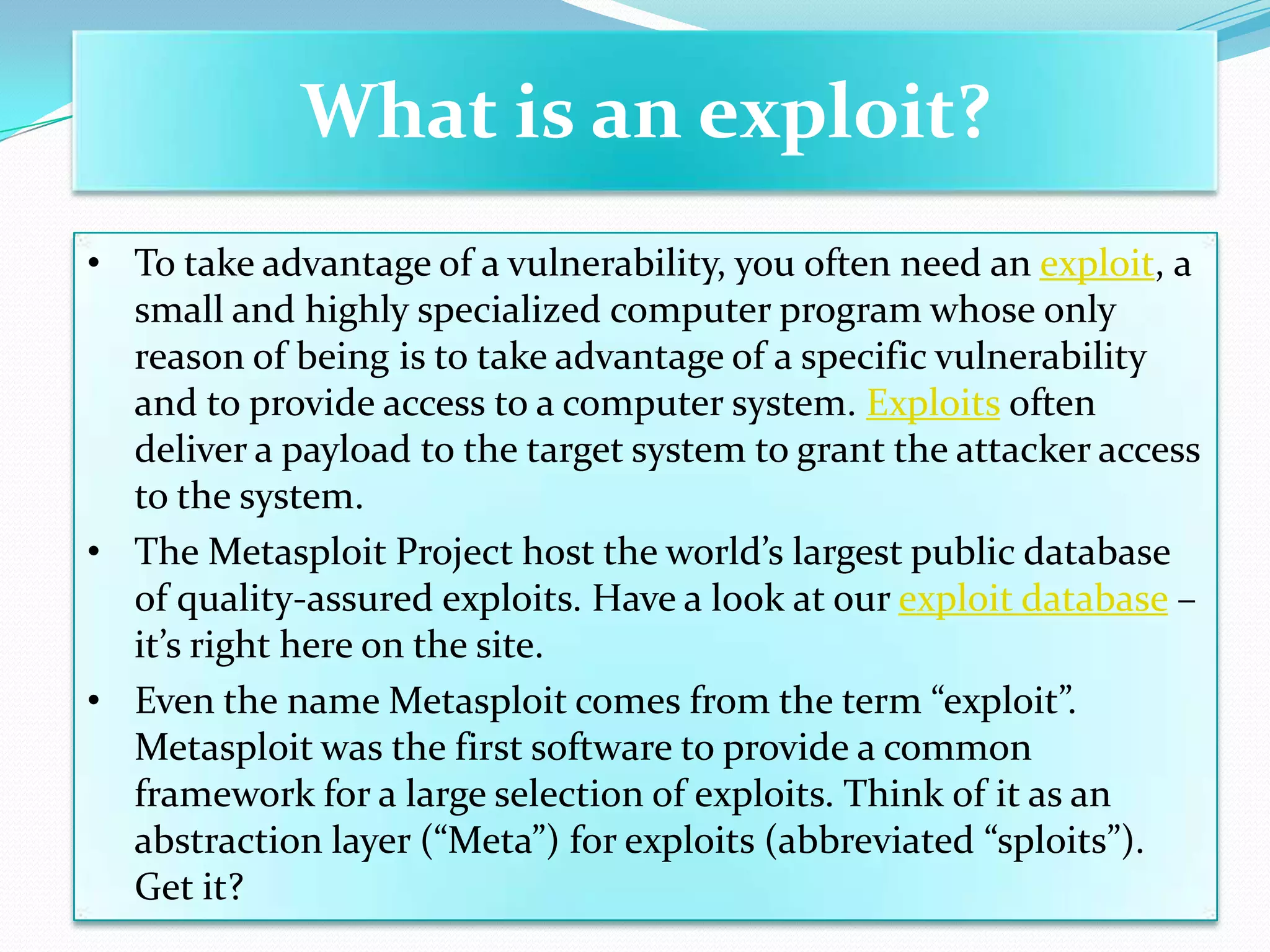 What is an exploit?
• To take advantage of a vulnerability, you often need an exploit, a
  small and highly specialized computer program whose only
  reason of being is to take advantage of a specific vulnerability
  and to provide access to a computer system. Exploits often
  deliver a payload to the target system to grant the attacker access
  to the system.
• The Metasploit Project host the world’s largest public database
  of quality-assured exploits. Have a look at our exploit database –
  it’s right here on the site.
• Even the name Metasploit comes from the term “exploit”.
  Metasploit was the first software to provide a common
  framework for a large selection of exploits. Think of it as an
  abstraction layer (“Meta”) for exploits (abbreviated “sploits”).
  Get it?
 