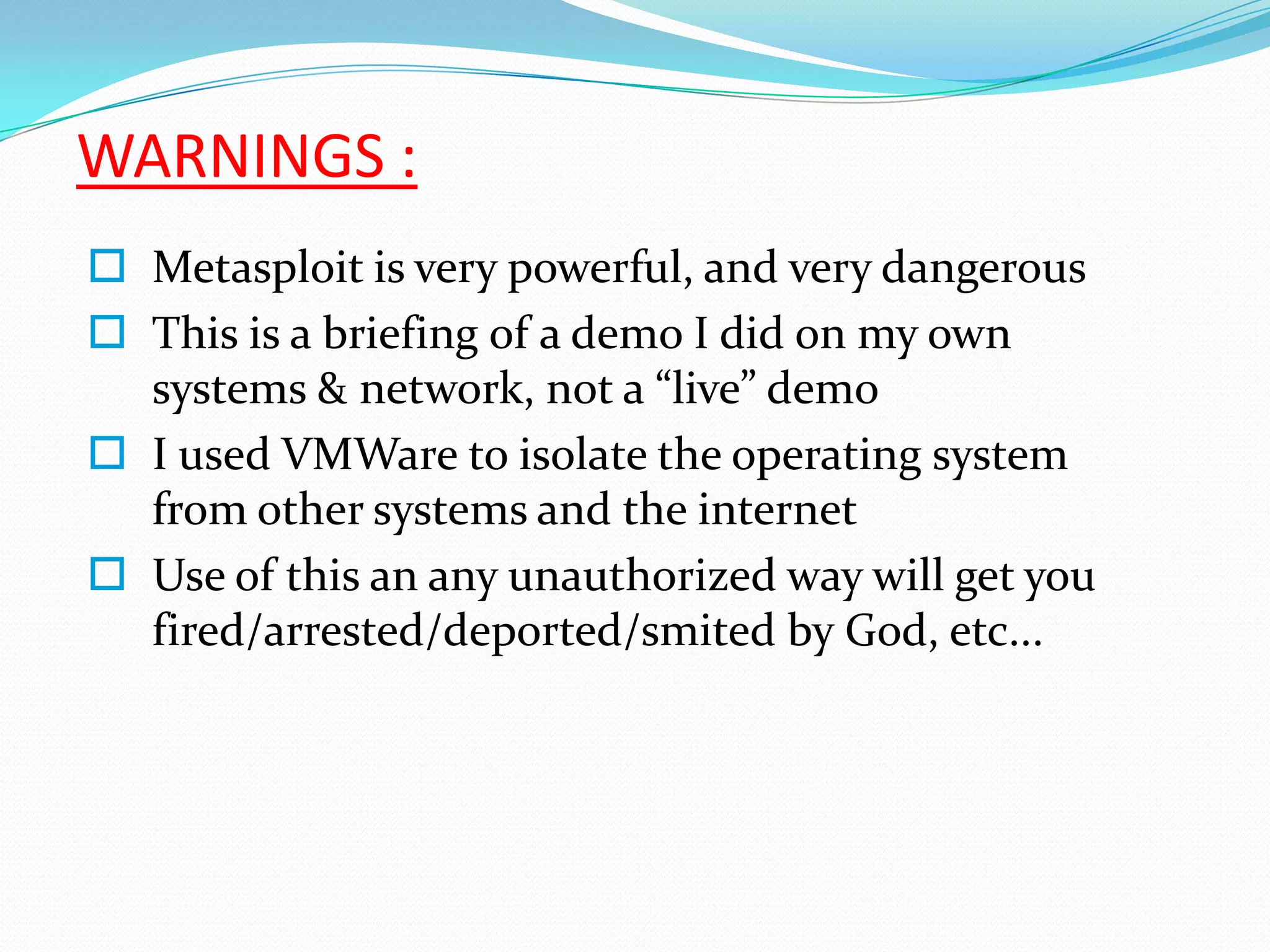 WARNINGS :
 Metasploit is very powerful, and very dangerous
 This is a briefing of a demo I did on my own
  systems & network, not a “live” demo
 I used VMWare to isolate the operating system
  from other systems and the internet
 Use of this an any unauthorized way will get you
  fired/arrested/deported/smited by God, etc...
 